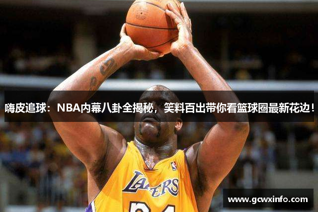 嗨皮追球：NBA内幕八卦全揭秘，笑料百出带你看篮球圈最新花边！