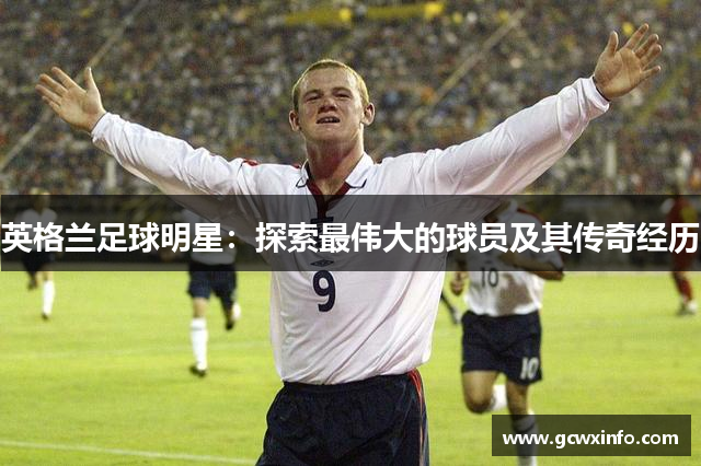 英格兰足球明星：探索最伟大的球员及其传奇经历