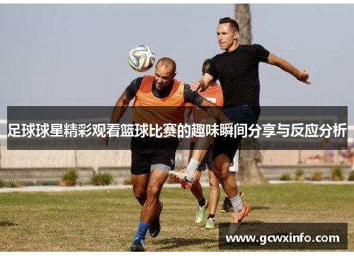 足球球星精彩观看篮球比赛的趣味瞬间分享与反应分析