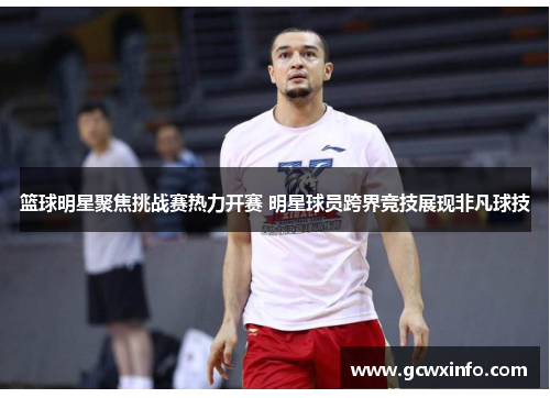 篮球明星聚焦挑战赛热力开赛 明星球员跨界竞技展现非凡球技