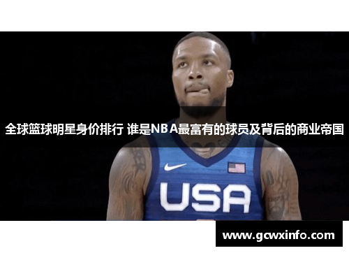 全球篮球明星身价排行 谁是NBA最富有的球员及背后的商业帝国