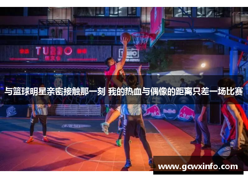 与篮球明星亲密接触那一刻 我的热血与偶像的距离只差一场比赛
