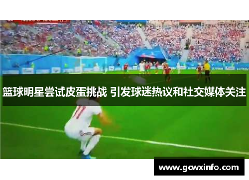 篮球明星尝试皮蛋挑战 引发球迷热议和社交媒体关注