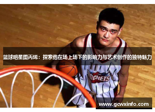 篮球明星图丙烯：探索他在场上场下的影响力与艺术创作的独特魅力