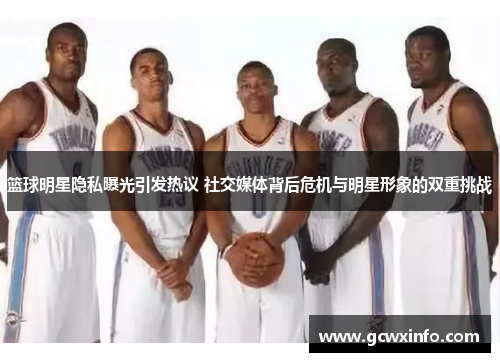 篮球明星隐私曝光引发热议 社交媒体背后危机与明星形象的双重挑战
