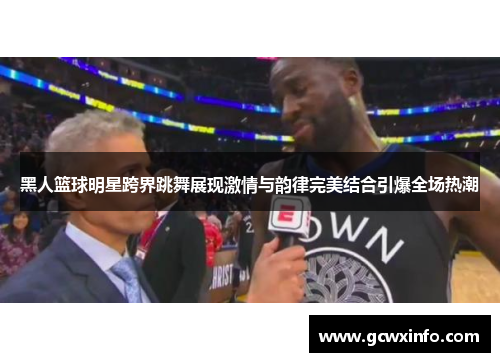 黑人篮球明星跨界跳舞展现激情与韵律完美结合引爆全场热潮